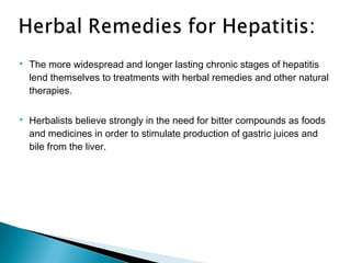  The more widespread and longer lasting chronic stages of hepatitis
lend themselves to treatments with herbal remedies and other natural
therapies.
 Herbalists believe strongly in the need for bitter compounds as foods
and medicines in order to stimulate production of gastric juices and
bile from the liver.
 