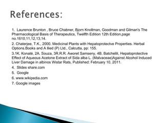 1. Laurence Brunton , Bruce Chabner, Bjorn Knollman, Goodman and Gilman's The
Pharmacological Basis of Therapeutics, Twelfth Edition 12th Edition,page
no.1610,11,12,13,14.
2. Chaterjee, T.K., 2000. Medicinal Plants with Hepatoprotectve Properties. Herbal
Options.Books and A llied (P) Ltd., Calcutta, pp: 155.
3.1K. Konaté, 2A. Souza, 3R.R.R. Aworet Samseny, 4B. Batchelili, Hepatoprotective
Effect of Aqueous Acetone Extract of Sida alba L. (Malvaceae)Against Alcohol Induced
Liver Damage in albinos Wistar Rats, Published: February 10, 2011.
4. Slides share.com
5. Google
6. www.wikipedia.com
7. Google images
 