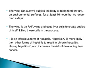  The virus can survive outside the body at room temperature,
on environmental surfaces, for at least 16 hours but no longer
than 4 days.
 The virus is an RNA virus and uses liver cells to create copies
of itself, killing those cells in the process.
 It is an infectious form of hepatitis. Hepatitis C is more likely
then other forms of hepatitis to result in chronic hepatitis.
Having hepatitis C also increases the risk of developing liver
cancer.
 