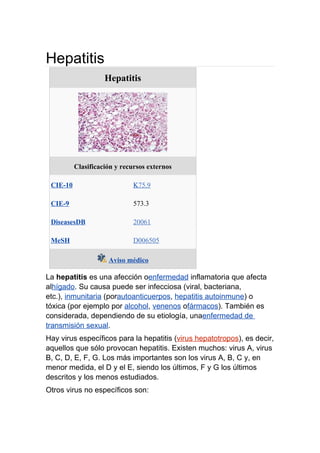 Hepatitis
                    Hepatitis




          Clasificación y recursos externos

 CIE-10                       K75.9

 CIE-9                        573.3

 DiseasesDB                   20061

 MeSH                         D006505

                     Aviso médico

La hepatitis es una afección oenfermedad inflamatoria que afecta
alhígado. Su causa puede ser infecciosa (viral, bacteriana,
etc.), inmunitaria (porautoanticuerpos, hepatitis autoinmune) o
tóxica (por ejemplo por alcohol, venenos ofármacos). También es
considerada, dependiendo de su etiología, unaenfermedad de
transmisión sexual.
Hay virus específicos para la hepatitis (virus hepatotropos), es decir,
aquellos que sólo provocan hepatitis. Existen muchos: virus A, virus
B, C, D, E, F, G. Los más importantes son los virus A, B, C y, en
menor medida, el D y el E, siendo los últimos, F y G los últimos
descritos y los menos estudiados.
Otros virus no específicos son:
 