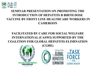 SEMINAR PRESENTATION ON PROMOTING THE
INTRODUCTION OF HEPATITIS B BIRTH DOSE
VACCINE BY FRONT LINE HEALTHCARE WORKERS IN
CAMEROON
FACILITATED BY CARE FOR SOCIAL WELFARE
INTERNATIONAL (CASWI) SUPPORTED BY THE
COALITION FOR GLOBAL HEPATITIS ELIMINATION
(CGHE)
 