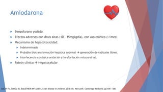 Amiodarona
 Benzofurano yodado
 Efectos adversos con dosis altas (10 – 15mgkgdía), con uso crónico (>1mes)
 Mecanismo de hepatotoxicidad:
 Indeterminado
 Probable biotransformación hepática anormal  generación de radicales libres.
 Interfecencia con beta oxidación y forsforilación mitocondrial.
 Patrón clínico  Hepatocelular
SUCHY FJ, SOKOL RJ, BALISTRERI WF (2007), Liver disease in children. (3rd ed). New york: Cambridge Medicine. pp 478 – 500.
 