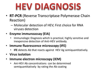 • RT-PCR (Reverse Transcriptase Polymerase Chain
Reaction)
– Molecular detection of HEV; First choice for RNA
viruses detection
• Enzyme immunoassay (EIA)
• Immunologic Diagnosis which is practical, highly sensitive and
inexpensive detection of Anti-HEV antibody.

• Immune fluorescence microscopy (IFE)
• IFE detects Ab that reacts against HEV Ag semiquantitatively.

• Virus isolation
• Immune electron microscopy (IEM)
• Ani-HEV Ab concentrations can be determined
semiquantitatively by rating the Ab coating

 