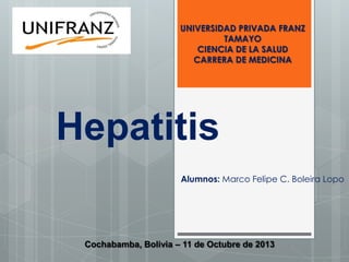 UNIVERSIDAD PRIVADA FRANZ
TAMAYO
CIENCIA DE LA SALUD
CARRERA DE MEDICINA

Hepatitis
Alumnos: Marco Felipe C. Boleira Lopo

Cochabamba, Bolivia – 11 de Octubre de 2013

 