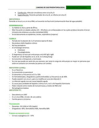 [UNIDAD DE GASTROENTEROLOGIA] Universidad de La Frontera
 Coinfección: Infección simultánea entre virus B y D
 Superinfección: Paciente portador de virus B, se infecta con virus D
HEPATITIS E:
Parecido al virus A, es un virus RNA, se transmite vía fecal oral (contaminación fecal de agua potable)
EPIDEMIOLOGIA
 Su hábitat es Asia y parte de África.
 Más frecuente en edades adultas (15 – 40 años) y en embarazadas en las cuales produce durante el tercer
trimestre de embarazo una alta mortalidad (20%)
 Se da básicamente en epidemias, brotes, esporádicos (viajeros)
CLINICA
 Período de incubación de 2 a 9 semanas (aprox 45 días)
 No produce daño hepático crónico
 No hay portadores
 A la histología tenemos:
 Colestasis
 Pseudoglándulas
 El diagnóstico se hace por anticuerpos anti HVE IgG e IgM
 Puede ser 1/3 de hepatitis no A, no B, no C (Hong Kong)
 Se transmite a chimpancés y marmosets
 Se cree que puede ser parte de una zoonosis, por tanto la carga de anticuerpos es mayor en personas que
están en contacto con animales (se piensa con cerdos)
HEPATITIS G (VHG):
 Es un flavivirus
 Su transmisión es parenteral
 En donantes su frecuencia es 0.5 a 10%
 En hemodializados, drogadictos y politransfundidos su frecuencia es de 40%
 Puede coexistir con virus C, pero no modifica el curso de infección C
 La infección aguda rara vez causa hepatitis aguda
 Es causa poco probable de hepatitis crónica no A, no E o de hepatitis fulminante
 Pobre relación entre niveles de transaminasas y niveles de RNA viral
 Rol patogénico dudoso
HEPATITIS TT:
 Descubierto en 1997
 Es un virus DNA, circular, de una cadena
 Familia parvo o circovirus
TRANSMISIÓN
 Donantes: 1% (USA) al 12% (Japón)
 Drogadictos: 40%, Hemodiálisis 46%, Hemofilia 68%
FORMAS DE PRESENTACION
 Cirrosis criptogénica 15 – 47%
 