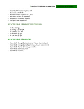 [UNIDAD DE GASTROENTEROLOGIA] Universidad de La Frontera
 Hepatitis fulminante idiopática 27%
 Puede ser persistente
 No se asocia con hepatitis no A, no E
 No afecta el curso de hepatitis C
 No parece causar daño hepático
 Se replica en el hepatocito
HEPATITIS VIRAL  DIAGNOSTICO DIFERENCIAL:
 A: Anti HAV IgM
 B: HBsAg, AntiHBcIgM
 C: AntiHCV, RNA HCV
 D: AntiHDV IgG IgM
 E: Anti HEV IgG IgM
HEPATITIS VIRAL  PROFILAXIS
 Hepatitis A: Gamaglobulina corriente, Vacuna virus inactivado
 Hepatitis B: Gamaglobulina hiperinmune, Vacuna recombinante
 Hepatitis C: algunos fármacos, ya tratados.
 Hepatitis D: Idéntica a virus B
 Hepatitis E: Nada aún.
 