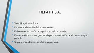 HEPATITIS A.
• Virus ARN, sin envoltura.
• Pertenece a la familia de los picornavirus.
• Es la causa más común de hepatitis en todo el mundo.
• Puede producir brotes a gran escala por contaminación de alimentos y agua
potable.
• Se presenta en forma esporádica o epidémica.
 