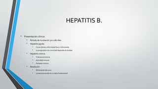 HEPATITIS B.
• Presentación clínica:
• Período de incubación 30 a 180 días.
• Hepatitis aguda:
• Curso silente, enfermedad leve o fulminante.
• La progresión a la cronicidad depende de la edad.
• Hepatitis crónica:
• Tolerancia inmune.
• Actividad inmune.
• Portador crónico.
• Resolución:
• Eliminación del virus.
• La seroconversión es un dato fundamental.
 