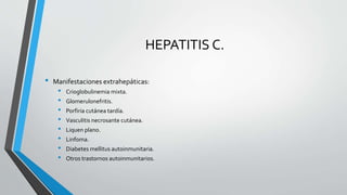 HEPATITIS C.
• Manifestaciones extrahepáticas:
• Crioglobulinemia mixta.
• Glomerulonefritis.
• Porfiria cutánea tardía.
• Vasculitis necrosante cutánea.
• Liquen plano.
• Linfoma.
• Diabetes mellitus autoinmunitaria.
• Otros trastornos autoinmunitarios.
 