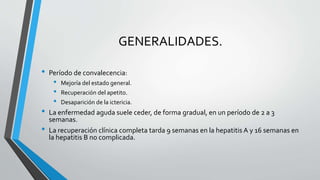 GENERALIDADES.
• Período de convalecencia:
• Mejoría del estado general.
• Recuperación del apetito.
• Desaparición de la ictericia.
• La enfermedad aguda suele ceder, de forma gradual, en un período de 2 a 3
semanas.
• La recuperación clínica completa tarda 9 semanas en la hepatitis A y 16 semanas en
la hepatitis B no complicada.
 