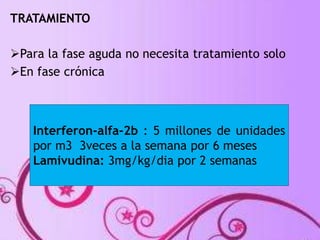 TRATAMIENTO 
Para la fase aguda no necesita tratamiento solo 
En fase crónica 
Interferon-alfa-2b : 5 millones de unidades 
por m3 3veces a la semana por 6 meses 
Lamivudina: 3mg/kg/dia por 2 semanas 
 