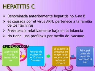  Denominada anteriormente hepatitis no A-no B 
 es causada por el virus ARN, pertenece a la familia 
La principal 
via de 
transmisión 
es 
Periodo de 
incubación 
de 15 días a 
5 meses 
El cuadro se 
presenta en 
mayoría de 
veces como 
infección 
cronica 
Principal 
causa de 
hepatitis 
postransfusi 
nal 
de los flavivirus 
 Prevalencia relativamente baja en la infancia 
 No tiene una profilaxis por medio de vacunas 
EPIDEMIOLOGIA 
 