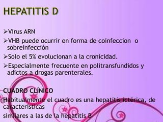 Virus ARN 
VHB puede ocurrir en forma de coinfeccion o 
sobreinfección 
Solo el 5% evolucionan a la cronicidad. 
Especialmente frecuente en politransfundidos y 
adictos a drogas parenterales. 
CUADRO CLÍNICO 
Habitualmente el cuadro es una hepatitis ictérica, de 
características 
similares a las de la hepatitis B 
 