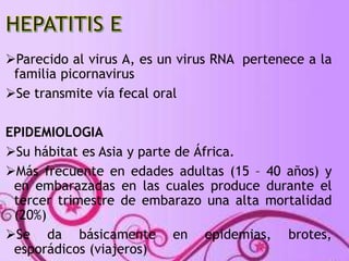Parecido al virus A, es un virus RNA pertenece a la 
familia picornavirus 
Se transmite vía fecal oral 
EPIDEMIOLOGIA 
Su hábitat es Asia y parte de África. 
Más frecuente en edades adultas (15 – 40 años) y 
en embarazadas en las cuales produce durante el 
tercer trimestre de embarazo una alta mortalidad 
(20%) 
Se da básicamente en epidemias, brotes, 
esporádicos (viajeros) 
 