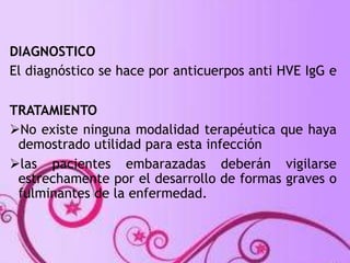 DIAGNOSTICO 
El diagnóstico se hace por anticuerpos anti HVE IgG e 
TRATAMIENTO 
No existe ninguna modalidad terapéutica que haya 
demostrado utilidad para esta infección 
las pacientes embarazadas deberán vigilarse 
estrechamente por el desarrollo de formas graves o 
fulminantes de la enfermedad. 
 