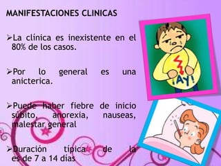 MANIFESTACIONES CLINICAS 
La clínica es inexistente en el 
80% de los casos. 
Por lo general es una 
anicterica. 
Puede haber fiebre de inicio 
súbito, anorexia, nauseas, 
malestar general 
Duración típica de la 
es de 7 a 14 días 
 