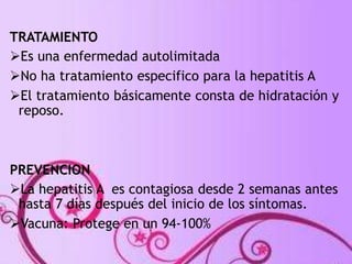 TRATAMIENTO 
Es una enfermedad autolimitada 
No ha tratamiento especifico para la hepatitis A 
El tratamiento básicamente consta de hidratación y 
reposo. 
PREVENCION 
La hepatitis A es contagiosa desde 2 semanas antes 
hasta 7 días después del inicio de los síntomas. 
Vacuna: Protege en un 94-100% 
 