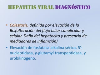HEPATITIS VIRAL diagnóstico
•• ColestasisColestasis,, definida por elevación de la
Bc,(alteración del flujo biliar canalicular y
celular. Daño del hepatocito y presencia de
mediadores de inflamción)
•• Elevación de fosfatasaElevación de fosfatasa alkalinaalkalina sérica,sérica, 55′′--
nucleotidasa,nucleotidasa, γγ--glutamylglutamyl transpeptidasatranspeptidasa, y, y
urobilinogenourobilinogeno..
 