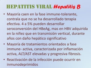 HEPATITIS VIRAL Hepatitis B
• Mayoría caen en la fase immune-tolerante,
contrala que no se ha desarrollado terapia
efectiva. 4 a 5% pueden desarrollar
seroconversión del HBeAg, mas en HBV adquirida
en la niñez que en transmisión vertical, durante
años con daño hepático significativo
• Mayoría de tratamientos orientados a fase
immune- activa, caracterizada por inflamación
activa, ALT/AST elevadas y progresiva fibrosis.
• Reactivación de la infección puede ocurrir en
inmunodeprimidos
 