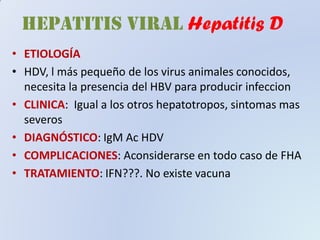 • ETIOLOGÍA
• HDV, l más pequeño de los virus animales conocidos,
necesita la presencia del HBV para producir infeccion
• CLINICA: Igual a los otros hepatotropos, sintomas mas
severos
• DIAGNÓSTICO: IgM Ac HDV
• COMPLICACIONES: Aconsiderarse en todo caso de FHA
• TRATAMIENTO: IFN???. No existe vacuna
HEPATITIS VIRAL Hepatitis D
 