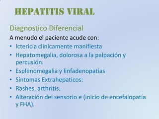 HEPATITIS VIRAL
Diagnostico DiferencialDiagnostico Diferencial
A menudo el paciente acude con:
• Ictericia clinicamente manifiesta
• Hepatomegalia, dolorosa a la palpación y
percusión.
• Esplenomegalia y linfadenopatías
• Síntomas Extrahepaticos:
• Rashes, arthritis.
• Alteración del sensorio e (inicio de encefalopatía
y FHA).
 