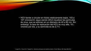• HCV tiende a circular en títulos relativamente bajos, 103 a
107 viriones/ml, sigue siendo difícil visualizar las partículas
de virus, que se estiman en un diámetro de 40 a 60 nm. Sin
embargo, la tasa de replicación del HCV es muy alta, 1012
viriones por día, y su semivida es de 2.7 h.
Longo D. L, Fauci A.S, Casper D.L. Harrison principios de medicina interna. 18ª ed. Mexico. Mc Graw Hill.2012
 