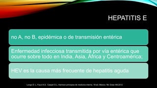 HEPATITIS E
no A, no B, epidémica o de transmisión entérica
Enfermedad infecciosa transmitida por vía entérica que
ocurre sobre todo en India, Asia, África y Centroamérica;
HEV es la causa más frecuente de hepatitis aguda
Longo D. L, Fauci A.S, Casper D.L. Harrison principios de medicina interna. 18ª ed. Mexico. Mc Graw Hill.2012
 