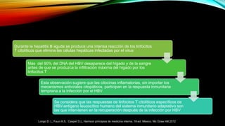 Durante la hepatitis B aguda se produce una intensa reacción de los linfocitos
T citolíticos que elimina las células hepáticas infectadas por el virus
Más del 90% del DNA del HBV desaparece del hígado y de la sangre
antes de que se produzca la infiltración máxima del hígado por los
linfocitos T
Esta observación sugiere que las citocinas inflamatorias, sin importar los
mecanismos antivirales citopáticos, participan en la respuesta inmunitaria
temprana a la infección por el HBV
Se considera que las respuestas de linfocitos T citolíticos específicos de
HBV-antígeno leucocítico humano del sistema inmunitario adaptativo son
las que intervienen en la recuperación después de la infección por HBV
Longo D. L, Fauci A.S, Casper D.L. Harrison principios de medicina interna. 18ª ed. Mexico. Mc Graw Hill.2012
 