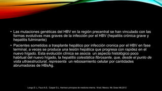 • Las mutaciones genéticas del HBV en la región precentral se han vinculado con las
formas evolutivas mas graves de la infección por el HBV (hepatitis crónica grave y
hepatitis fulminante)
• Pacientes sometidos a trasplante hepático por infección cronica por el HBV en fase
terminal, a veces se produce una lesión hepática que progresa con rapidez en el
nuevo hígado. Esta evolución clínica se asocia un aspecto histológico poco
habitual del nuevo hígado, la hepatitis colestática fibrosante, que, desde el punto de
vista ultraestructural, representa un rebosamiento celular por cantidades
abrumadoras de HBsAg.
Longo D. L, Fauci A.S, Casper D.L. Harrison principios de medicina interna. 18ª ed. Mexico. Mc Graw Hill.2012
 