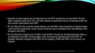• Durante la fase aguda de la infección por el HDV predomina el anti-HDV de tipo
IgM y pueden transcurrir 30 a 40 días desde la aparición de los síntomas antes de
que pueda detectarse anti-HDV
• En la infección de curación espontanea, el anti-HDV esta presente en títulos bajos
y de manera transitoria; raras veces continua tras la desaparición del HBsAg y del
antígeno del HDV.
• En la infección crónica por el HDV, el anti-HDV circula en concentraciones altas y
se detectan anti-HDV de tipo IgM e IgG. Durante la reproducción del HDV se
pueden detectar antígeno del HDV en el hígado y RNA del HDV en el suero y el
hígado.
Longo D. L, Fauci A.S, Casper D.L. Harrison principios de medicina interna. 18ª ed. Mexico. Mc Graw Hill.2012
 