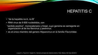 HEPATITIS C
• “de la hepatitis no A, no B”
• RNA virus de 9 600 nucleótidos, con
“sentido positivo”, monocatenario y lineal, cuyo genoma es semejante en
organización al de los flavivirus y pestivirus;
• es el único miembro del genero Hepacivirus en la familia Flaviviridae.
Longo D. L, Fauci A.S, Casper D.L. Harrison principios de medicina interna. 18ª ed. Mexico. Mc Graw Hill.2012
 