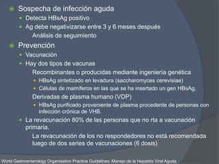  Sospecha de infección aguda
 Detecta HBsAg positivo
 Ag debe negativizarse entre 3 y 6 meses después
○ Análisis de seguimiento
 Prevención
 Vacunación
 Hay dos tipos de vacunas
○ Recombinantes o producidas mediante ingeniería genética
 HBsAg sintetizado en levadura (saccharomyces cerevisiae)
 Células de mamíferos en las que se ha insertado un gen HBsAg.
○ Derivadas de plasma humano (VDP)
 HBsAg purificado proveniente de plasma procedente de personas con
infección crónica de VHB.
 La revacunación 80% de las personas que no rta a vacunación
primaria.
○ La revacunación de los no respondedores no está recomendada
luego de dos series de vacunaciones (6 dosis)
World Gastroenterology Organisation Practice Guidelines: Manejo de la Hepatitis Viral Aguda
 