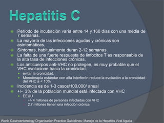  Período de incubación varía entre 14 y 160 días con una media de
7 semanas.
 La mayoría de las infecciones agudas y crónicas son
asintomáticas.
 Síntomas, habitualmente duran 2-12 semanas.
 La falta de una fuerte respuesta de linfocitos T es responsable de
la alta tasa de infecciones crónicas.
 Los anticuerpos anti-VHC no protegen, es muy probable que el
VHC evolucione hacia la cronicidad.
 evitar la cronicidad.
 Monoterapia estándar con alfa interferón reduce la evolución a la cronicidad
del VHC a < 10%
 Incidencia es de 1-3 casos/100.000/ anual
 +/- 3% de la población mundial está infectada con VHC
 EEUU
○ +/- 4 millones de personas infectadas con VHC
○ 2.7 millones tienen una infección crónica.
World Gastroenterology Organisation Practice Guidelines: Manejo de la Hepatitis Viral Aguda
 