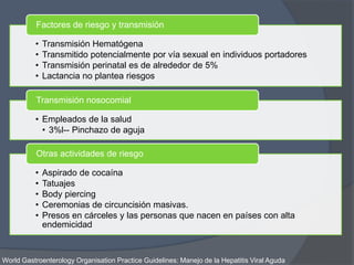 • Transmisión Hematógena
• Transmitido potencialmente por vía sexual en individuos portadores
• Transmisión perinatal es de alrededor de 5%
• Lactancia no plantea riesgos
Factores de riesgo y transmisión
• Empleados de la salud
• 3%l-- Pinchazo de aguja
Transmisión nosocomial
• Aspirado de cocaína
• Tatuajes
• Body piercing
• Ceremonias de circuncisión masivas.
• Presos en cárceles y las personas que nacen en países con alta
endemicidad
Otras actividades de riesgo
World Gastroenterology Organisation Practice Guidelines: Manejo de la Hepatitis Viral Aguda
 