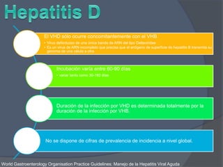 El VHD sólo ocurre concomitantemente con el VHB
• Virus defectuoso de una única banda de ARN del tipo Deltaviridae.
• Es un virus de ARN incompleto que precisa que el antígeno de superficie de hepatitis B transmita su
genoma de una célula a otra.
Incubación varía entre 60-90 días
• variar tanto como 30-180 días
Duración de la infección por VHD es determinada totalmente por la
duración de la infección por VHB.
No se dispone de cifras de prevalencia de incidencia a nivel global.
World Gastroenterology Organisation Practice Guidelines: Manejo de la Hepatitis Viral Aguda
 