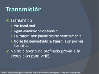  Transmitido
 Vía fecal-oral
 Agua contaminación fecal **
 La transmisión puede ocurrir verticalmente.
 No se ha demostrado la transmisión por vía
hemática.
 No se dispone de profilaxis previa a la
exposición para VHE.
World Gastroenterology Organisation Practice Guidelines: Manejo de la Hepatitis Viral Aguda
 