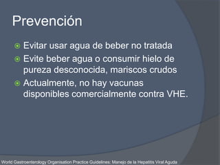 Prevención
 Evitar usar agua de beber no tratada
 Evite beber agua o consumir hielo de
pureza desconocida, mariscos crudos
 Actualmente, no hay vacunas
disponibles comercialmente contra VHE.
World Gastroenterology Organisation Practice Guidelines: Manejo de la Hepatitis Viral Aguda
 