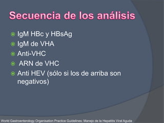  IgM HBc y HBsAg
 IgM de VHA
 Anti-VHC
 ARN de VHC
 Anti HEV (sólo si los de arriba son
negativos)
World Gastroenterology Organisation Practice Guidelines: Manejo de la Hepatitis Viral Aguda
 
