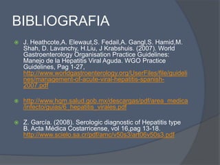 BIBLIOGRAFIA
 J. Heathcote,A. Elewaut,S. Fedail,A. Gangl,S. Hamid,M.
Shah, D. Lavanchy, H.Liu, J Krabshuis. (2007). World
Gastroenterology Organisation Practice Guidelines:
Manejo de la Hepatitis Viral Aguda. WGO Practice
Guidelines, Pag 1-27,
http://www.worldgastroenterology.org/UserFiles/file/guideli
nes/management-of-acute-viral-hepatitis-spanish-
2007.pdf
 http://www.hgm.salud.gob.mx/descargas/pdf/area_medica
/infecto/guias/6_hepatitis_virales.pdf
 Z. García. (2008). Serologic diagnostic of Hepatitis type
B. Acta Médica Costarricense, vol 16,pag 13-18.
http://www.scielo.sa.cr/pdf/amc/v50s3/art06v50s3.pdf
 