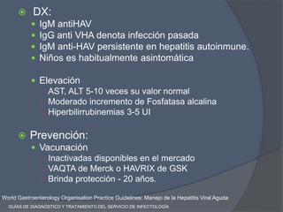  DX:
 IgM antiHAV
 IgG anti VHA denota infección pasada
 IgM anti-HAV persistente en hepatitis autoinmune.
 Niños es habitualmente asintomática
 Elevación
○ AST, ALT 5-10 veces su valor normal
○ Moderado incremento de Fosfatasa alcalina
○ Hiperbilirrubinemias 3-5 UI
 Prevención:
 Vacunación
○ Inactivadas disponibles en el mercado
○ VAQTA de Merck o HAVRIX de GSK
○ Brinda protección - 20 años.
World Gastroenterology Organisation Practice Guidelines: Manejo de la Hepatitis Viral Aguda
GUÍAS DE DIAGNÓSTICO Y TRATAMIENTO DEL SERVICIO DE INFECTOLOGÍA
 