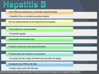 • Hepatitis B es un problema sanitario global
Virus DNA que pertenece a la familia hepadnaviridae
El virus está presente en la mayoría de los líquidos
• Compartir agujas
Transmitido por vía parenteral
Improbable transmisión oral
Contacto sexual es una causa frecuente
• Un grupo de alto riesgo de lesión por pinchazo de aguja
Profesionales de la salud no vacunados
• Puede variar entre 28-160 días
Incubación del VHB es 60 días
World Gastroenterology Organisation Practice Guidelines: Manejo de la Hepatitis Viral Aguda
 