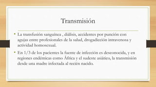 Transmisión
• La transfusión sanguínea , diálisis, accidentes por punción con
agujas entre profesionales de la salud, drogadicción intravenosa y
actividad homosexual.
• En 1/3 de los pacientes la fuente de infección es desconocida, y en
regiones endémicas como África y el sudeste asiático, la transmisión
desde una madre infectada al recién nacido.
 