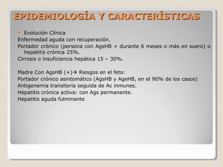  Evolución Clínica
Enfermedad aguda con recuperación.
Portador crónico (persona con AgsHB + durante 6 meses o más en suero) o
hepatitis crónica 25%.
Cirrosis o insuficiencia hepática 15 – 30%.
Madre Con AgsHB (+) Riesgos en el feto:
Portador crónico asintomático (AgsHB y AgeHB, en el 90% de los casos)
Antigenemia transitoria seguida de Ac inmunes.
Hepatitis crónica activa: con Ags permanente.
Hepatitis aguda fulminante
EPIDEMIOLOGÍA Y CARACTERÍSTICASEPIDEMIOLOGÍA Y CARACTERÍSTICAS
 