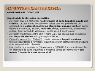 HIPERTRANSAMINASEMIAHIPERTRANSAMINASEMIA
VALOR NORMAL: 30-40 U/L
Magnitud de la elevación enzimática
 Elevación leve (≤ 250 U/L): no diferencia el daño hepático agudo del
crónico. La causa más frecuente en países con alta prevalencia de
obesidad es la esteatohepatitis no alcohólica, aunque también puede
deberse a fármacos, alcohol, hepatitis vírica, autoinmune, enfermedad
celíaca, Enfermedad de Wilson ó el déficit de α-1-antitripsina.
 Elevación moderada (entre 250 y 1000 U/L): las causas más frecuentes
son hepatitis virales y drogas hepatotóxicas.
 Elevación severa (> 1000 U/L): puede deberse a hepatitis víricas,
tóxicas secundarias a fármacos, isquémicas o por obstrucción biliar aguda
si se acompaña de colestasis.
 Los niveles muy superiores (elevaciones > 3000 U/L) son más frecuentes
en presencia de daño isquémico o hepatitis tóxica por fármacos y con
menor frecuencia a una causa viral.
 