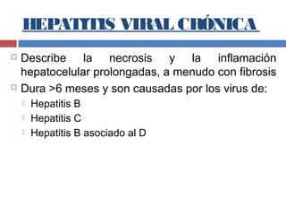 HEPATITIS VIRAL CRÓNICA
 Describe la necrosis y la inflamación
hepatocelular prolongadas, a menudo con fibrosis
 Dura >6 meses y son causadas por los virus de:
 Hepatitis B
 Hepatitis C
 Hepatitis B asociado al D
 