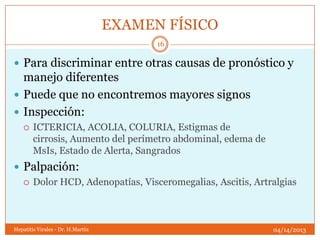 EXAMEN FÍSICO
                                         16

 Para discriminar entre otras causas de pronóstico y
  manejo diferentes
 Puede que no encontremos mayores signos
 Inspección:
       ICTERICIA, ACOLIA, COLURIA, Estigmas de
        cirrosis, Aumento del perímetro abdominal, edema de
        MsIs, Estado de Alerta, Sangrados
 Palpación:
   Dolor HCD, Adenopatías, Visceromegalias, Ascitis, Artralgias




Hepatitis Virales - Dr. H.Martín                              04/14/2013
 