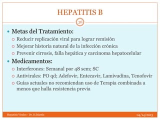 HEPATITIS B
                                        36

 Metas del Tratamiento:
   Reducir replicación viral para lograr remisión

   Mejorar historia natural de la infección crónica

   Prevenir cirrosis, falla hepática y carcinoma hepatocelular

 Medicamentos:
   Interferones: Semanal por 48 sem; SC

   Antivirales: PO qd; Adefovir, Entecavir, Lamivudina, Tenofovir

   Guías actuales no recomiendan uso de Terapia combinada a
    menos que halla resistencia previa




Hepatitis Virales - Dr. H.Martín                            04/14/2013
 