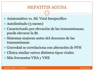 HEPATITIS AGUDA
                                          7

 Asintomático vs. Sd. Viral Inespecífico
 Autolimitado (3 meses)
 Caracterizado por elevación de las transaminasas;
    puede elevarse la Bt.
   Síntomas mejoran antes del descenso de las
    transaminasas
   Gravedad se correlaciona con alteración de PFH
   Clínica similar entres distintos tipos virales
   Más frecuentes VHA y VHE

Hepatitis Virales - Dr. H.Martín                     04/14/2013
 