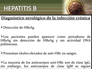 Diagnóstico serológico de la infección crónica
Detección de HBsAg.
Los pacientes pueden aparecer como portadores de
HBsAg sin detección de HBeAg y sin actividad DNA
polimerasa.
Presentan títulos elevados de anti-HBc en sangre.
La mayoría de los anticuerpos anti-HBc son de clase IgG,
sin embargo, los anticuerpos de clase IgM se siguen
 