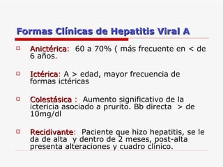 Formas Clínicas de Hepatitis Viral A Anictérica :  60 a 70% ( más frecuente en < de 6 años . Ictérica :  A > edad, mayor frecuencia de formas ictéricas Colestásica  :   Aumento significativo de la ictericia asociado a prurito. Bb directa  > de 10mg/dl Recidivante :  Paciente que hizo hepatitis, se le da de alta  y dentro de 2 meses, post-alta presenta alteraciones y cuadro clínico. 